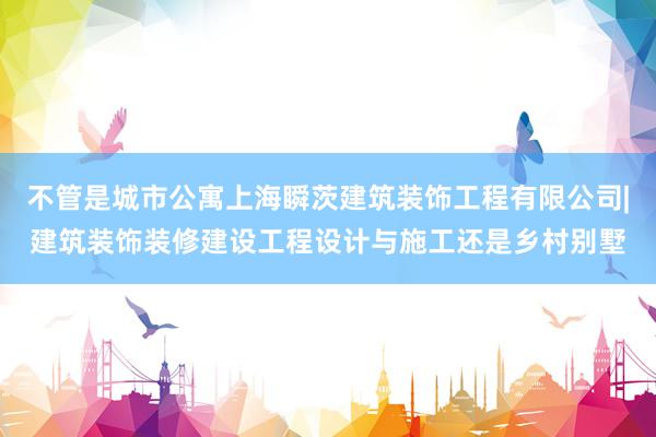 不管是城市公寓上海瞬茨建筑装饰工程有限公司|建筑装饰装修建设工程设计与施工还是乡村别墅